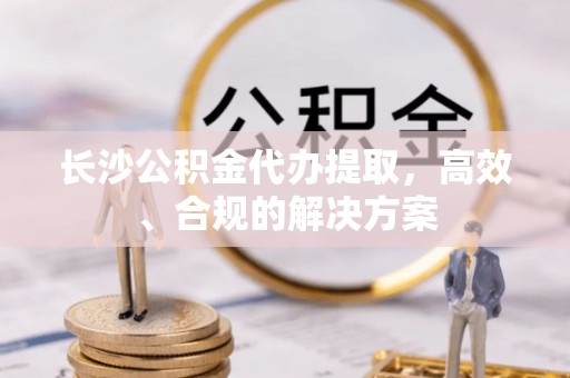 那玛夏长沙公积金代办提取，高效、合规的解决方案