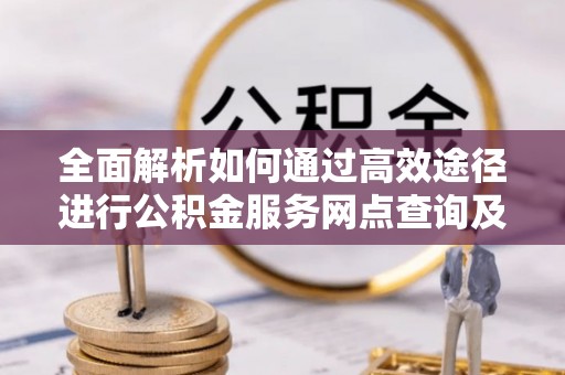 那玛夏全面解析如何通过高效途径进行公积金服务网点查询及办理相关业务