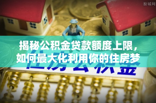 那玛夏揭秘公积金贷款额度上限，如何最大化利用你的住房梦想资金？