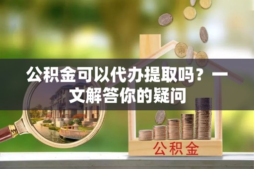 那玛夏公积金可以代办提取吗？一文解答你的疑问