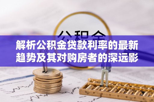 那玛夏解析公积金贷款利率的最新趋势及其对购房者的深远影响