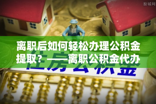 那玛夏离职后如何轻松办理公积金提取？——离职公积金代办提取服务详解