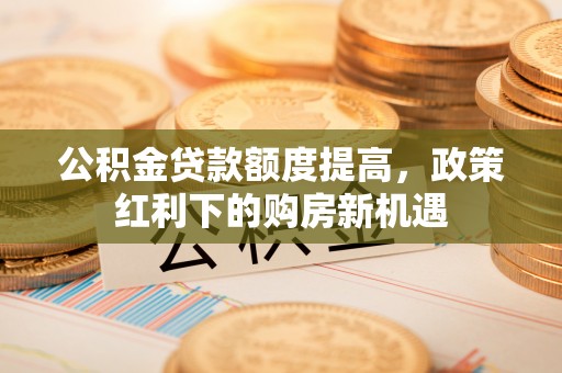 那玛夏公积金贷款额度提高，政策红利下的购房新机遇