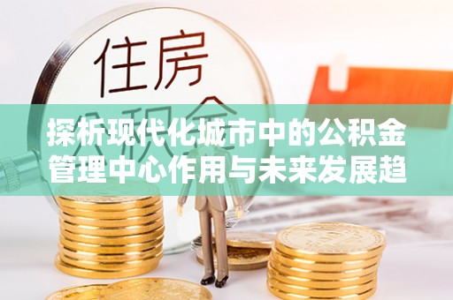那玛夏探析现代化城市中的公积金管理中心作用与未来发展趋势