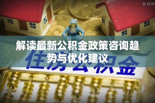 那玛夏解读最新公积金政策咨询趋势与优化建议