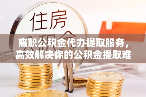 那玛夏离职公积金代办提取服务，高效解决你的公积金提取难题