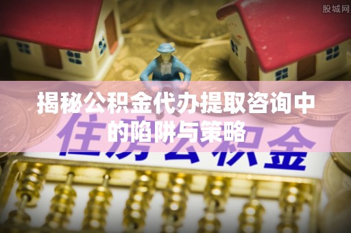 那玛夏揭秘公积金代办提取咨询中的陷阱与策略