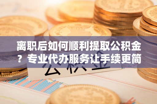 那玛夏离职后如何顺利提取公积金？专业代办服务让手续更简单