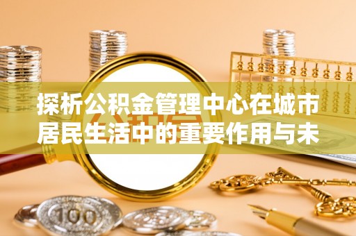 那玛夏探析公积金管理中心在城市居民生活中的重要作用与未来发展趋势