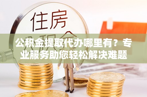 那玛夏公积金提取代办哪里有？专业服务助您轻松解决难题