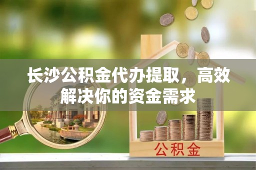 那玛夏长沙公积金代办提取，高效解决你的资金需求