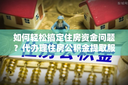 那玛夏如何轻松搞定住房资金问题？代办理住房公积金提取服务全解析