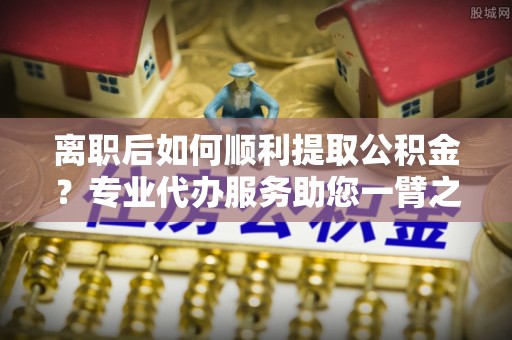 那玛夏离职后如何顺利提取公积金？专业代办服务助您一臂之力