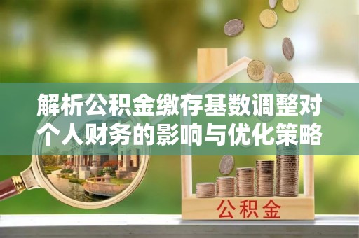 那玛夏解析公积金缴存基数调整对个人财务的影响与优化策略