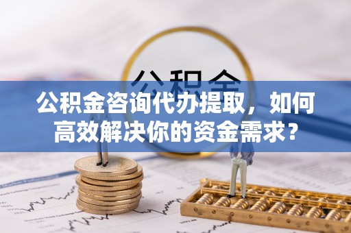 那玛夏公积金咨询代办提取，如何高效解决你的资金需求？