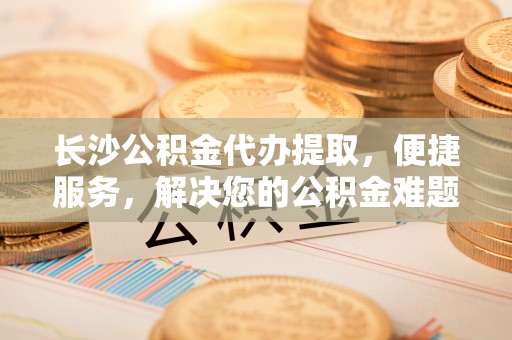 那玛夏长沙公积金代办提取，便捷服务，解决您的公积金难题