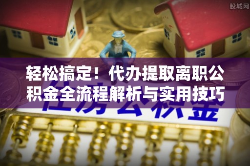 那玛夏轻松搞定！代办提取离职公积金全流程解析与实用技巧
