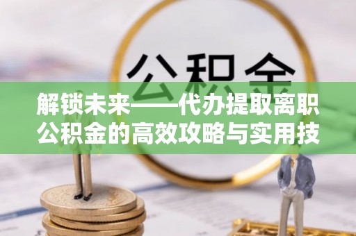 那玛夏解锁未来——代办提取离职公积金的高效攻略与实用技巧