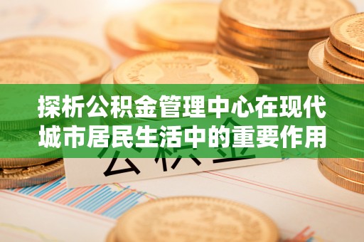 那玛夏探析公积金管理中心在现代城市居民生活中的重要作用