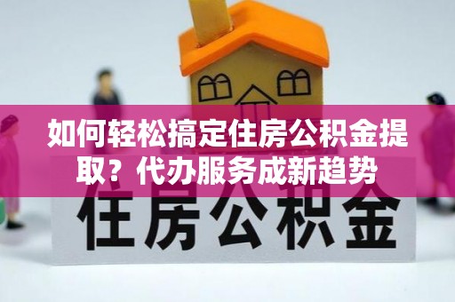 那玛夏如何轻松搞定住房公积金提取？代办服务成新趋势