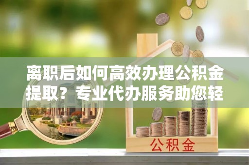 那玛夏离职后如何高效办理公积金提取？专业代办服务助您轻松搞定