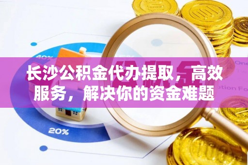 那玛夏长沙公积金代办提取，高效服务，解决你的资金难题