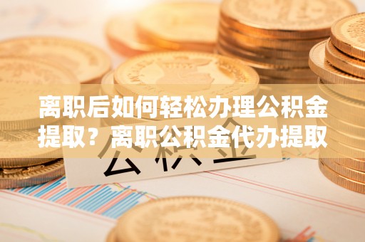 那玛夏离职后如何轻松办理公积金提取？离职公积金代办提取全攻略