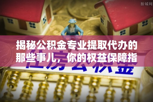 那玛夏揭秘公积金专业提取代办的那些事儿，你的权益保障指南