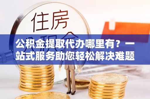 那玛夏公积金提取代办哪里有？一站式服务助您轻松解决难题