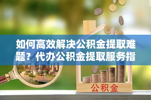 那玛夏如何高效解决公积金提取难题？代办公积金提取服务指南