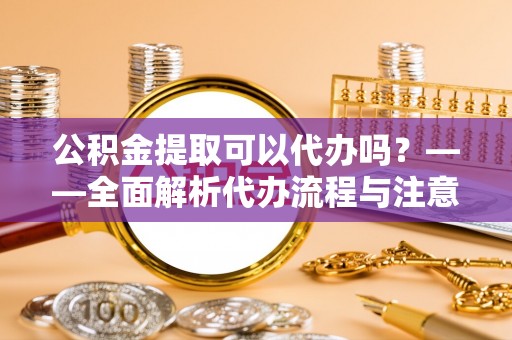 那玛夏公积金提取可以代办吗？——全面解析代办流程与注意事项